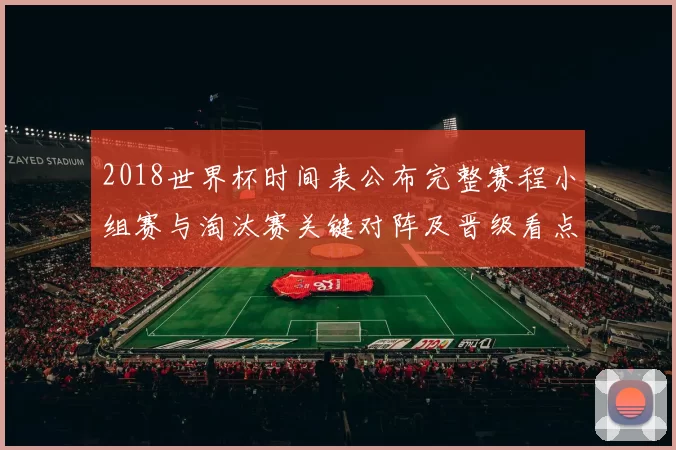 2018世界杯时间表公布完整赛程小组赛与淘汰赛关键对阵及晋级看点