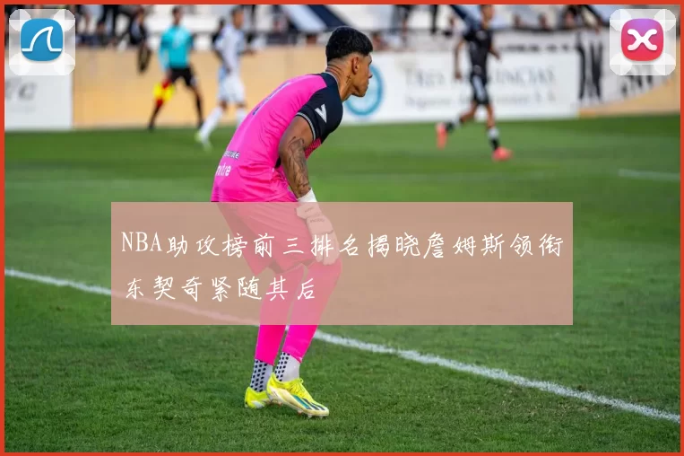 NBA助攻榜前三排名揭晓詹姆斯领衔东契奇紧随其后