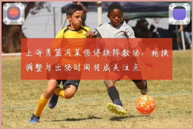 上海男篮冯莱伤停缺阵数场，轮换调整与出场时间将成关注点