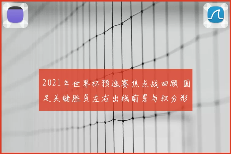 2021年世界杯预选赛焦点战回顾 国足关键胜负左右出线前景与积分形势