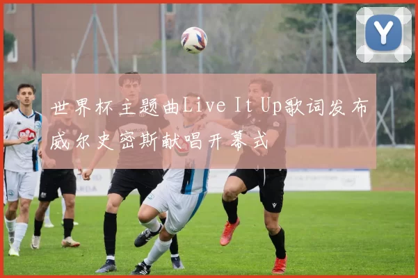 世界杯主题曲Live It Up歌词发布威尔史密斯献唱开幕式