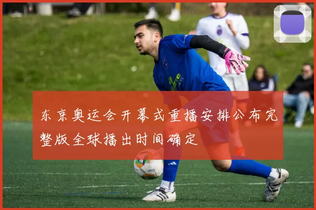 东京奥运会开幕式重播安排公布完整版全球播出时间确定