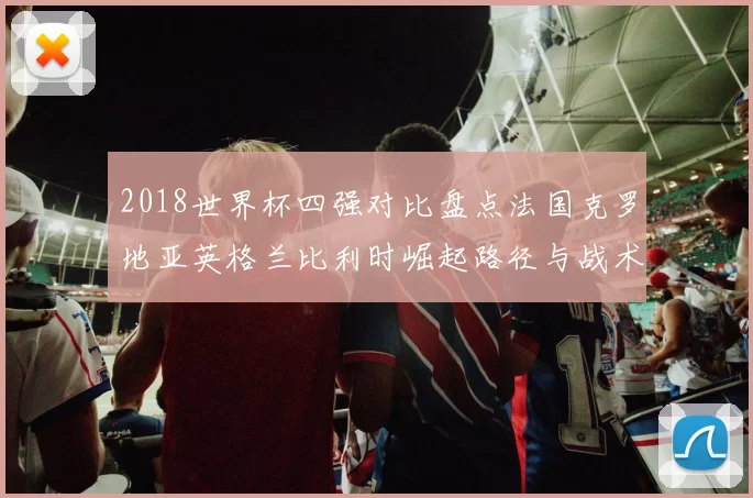 2018世界杯四强对比盘点法国克罗地亚英格兰比利时崛起路径与战术亮点