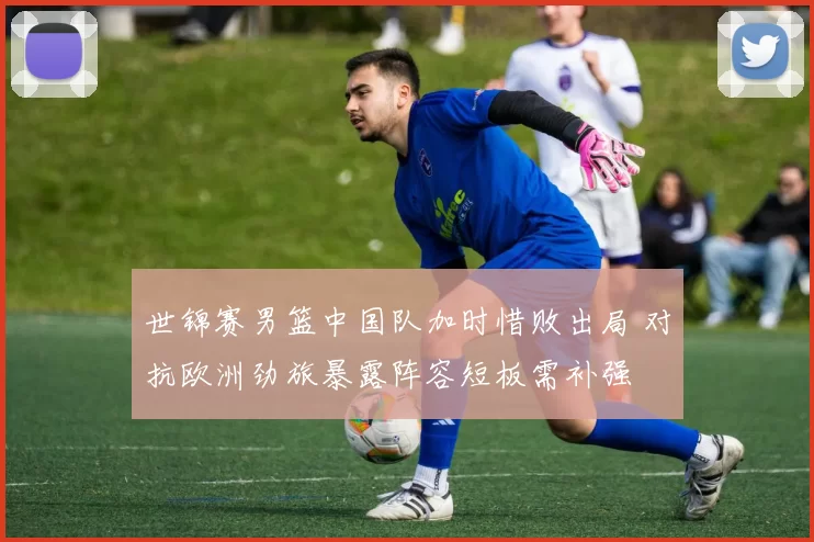 世锦赛男篮中国队加时惜败出局 对抗欧洲劲旅暴露阵容短板需补强