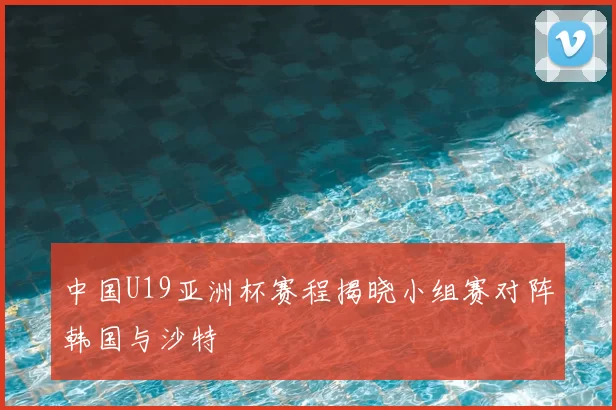中国U19亚洲杯赛程揭晓小组赛对阵韩国与沙特