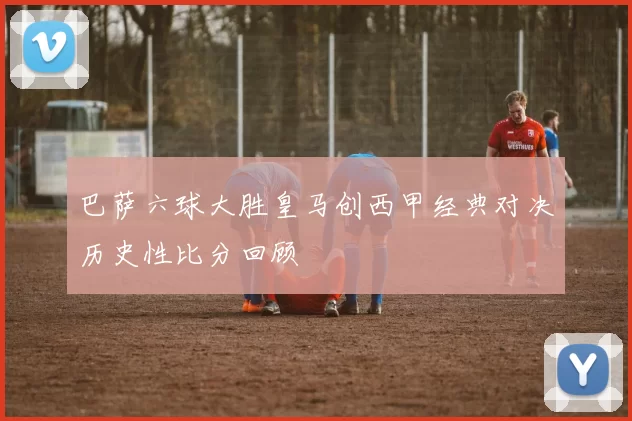 巴萨六球大胜皇马创西甲经典对决历史性比分回顾