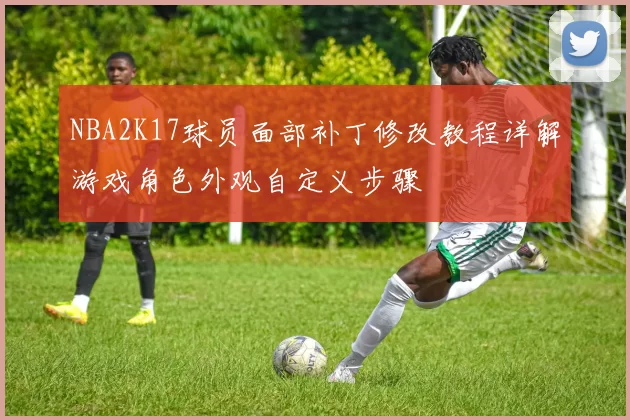 NBA2K17球员面部补丁修改教程详解游戏角色外观自定义步骤