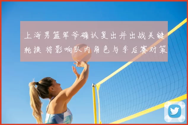 上海男篮军爷确认复出并出战关键轮换 将影响队内角色与季后赛对策