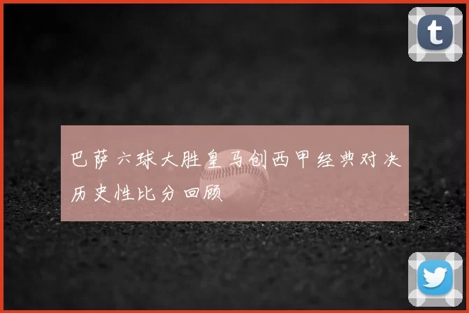 巴萨六球大胜皇马创西甲经典对决历史性比分回顾